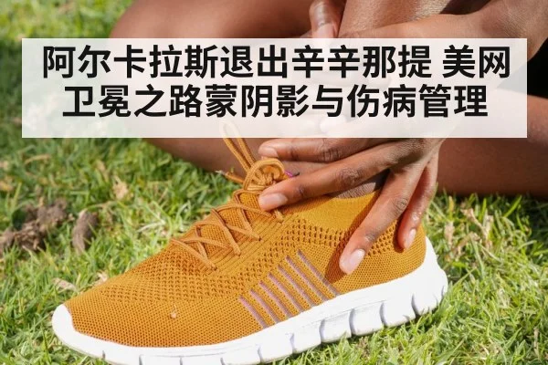 阿尔卡拉斯退出辛辛那提 美网卫冕之路蒙阴影与伤病管理